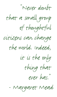 'Never doubt that a small group of thoughtful, committed citizens can change the world.  Indeed, it's the only thing that ever has.' - Margaret Mead